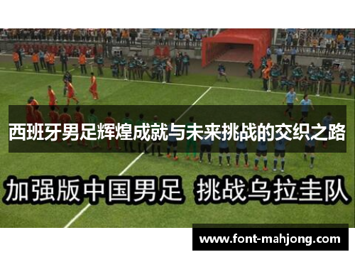 西班牙男足辉煌成就与未来挑战的交织之路 西班牙男足辉煌成就与未来挑战的交织之路