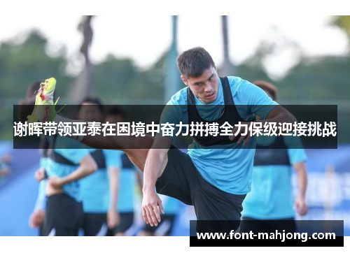 谢晖带领亚泰在困境中奋力拼搏全力保级迎接挑战