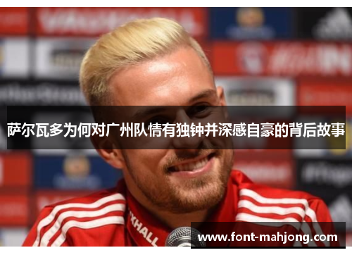 萨尔瓦多为何对广州队情有独钟并深感自豪的背后故事 萨尔瓦多为何对广州队情有独钟并深感自豪的背后故事