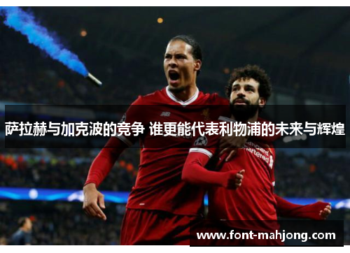 萨拉赫与加克波的竞争 谁更能代表利物浦的未来与辉煌 萨拉赫与加克波的竞争 谁更能代表利物浦的未来与辉煌