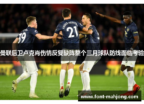 曼联后卫卢克肖伤情反复缺阵整个三月球队防线面临考验 曼联后卫卢克肖伤情反复缺阵整个三月球队防线面临考验