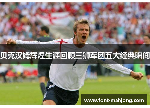 贝克汉姆辉煌生涯回顾三狮军团五大经典瞬间